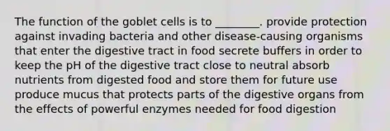 The function of the goblet cells is to ________. provide protection against invading bacteria and other disease-causing organisms that enter the digestive tract in food secrete buffers in order to keep the pH of the digestive tract close to neutral absorb nutrients from digested food and store them for future use produce mucus that protects parts of the digestive organs from the effects of powerful enzymes needed for food digestion