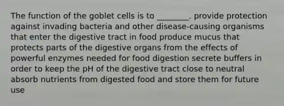 The function of the goblet cells is to ________. provide protection against invading bacteria and other disease-causing organisms that enter the digestive tract in food produce mucus that protects parts of the digestive organs from the effects of powerful enzymes needed for food digestion secrete buffers in order to keep the pH of the digestive tract close to neutral absorb nutrients from digested food and store them for future use