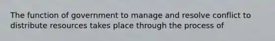 The function of government to manage and resolve conflict to distribute resources takes place through the process of