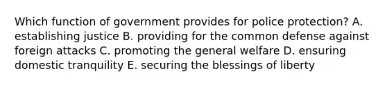 Which function of government provides for police protection? A. establishing justice B. providing for the common defense against foreign attacks C. promoting the general welfare D. ensuring domestic tranquility E. securing the blessings of liberty