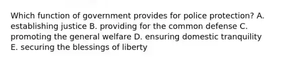 Which function of government provides for police protection? A. establishing justice B. providing for the common defense C. promoting the general welfare D. ensuring domestic tranquility E. securing the blessings of liberty