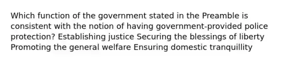 Which function of the government stated in the Preamble is consistent with the notion of having government-provided police protection? Establishing justice Securing the blessings of liberty Promoting the general welfare Ensuring domestic tranquillity