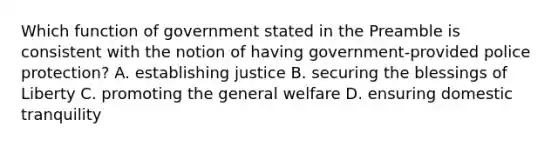 Which function of government stated in the Preamble is consistent with the notion of having government-provided police protection? A. establishing justice B. securing the blessings of Liberty C. promoting the general welfare D. ensuring domestic tranquility