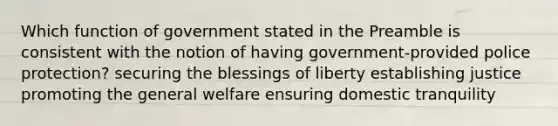 Which function of government stated in the Preamble is consistent with the notion of having government-provided police protection? securing the blessings of liberty establishing justice promoting the general welfare ensuring domestic tranquility