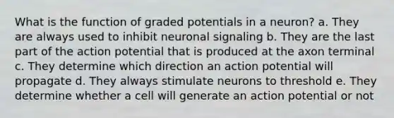 What is the function of graded potentials in a neuron? a. They are always used to inhibit neuronal signaling b. They are the last part of the action potential that is produced at the axon terminal c. They determine which direction an action potential will propagate d. They always stimulate neurons to threshold e. They determine whether a cell will generate an action potential or not