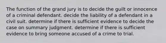 The function of the grand jury is to decide the guilt or innocence of a criminal defendant. decide the liability of a defendant in a civil suit. determine if there is sufficient evidence to decide the case on summary judgment. determine if there is sufficient evidence to bring someone accused of a crime to trial.