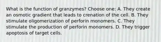 What is the function of granzymes? Choose one: A. They create an osmotic gradient that leads to crenation of the cell. B. They stimulate oligomerization of perforin monomers. C. They stimulate the production of perforin monomers. D. They trigger apoptosis of target cells.