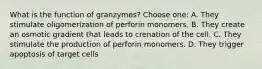 What is the function of granzymes? Choose one: A. They stimulate oligomerization of perforin monomers. B. They create an osmotic gradient that leads to crenation of the cell. C. They stimulate the production of perforin monomers. D. They trigger apoptosis of target cells