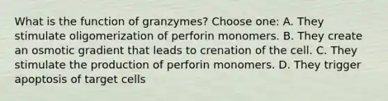 What is the function of granzymes? Choose one: A. They stimulate oligomerization of perforin monomers. B. They create an osmotic gradient that leads to crenation of the cell. C. They stimulate the production of perforin monomers. D. They trigger apoptosis of target cells