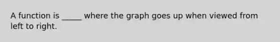 A function is _____ where the graph goes up when viewed from left to right.