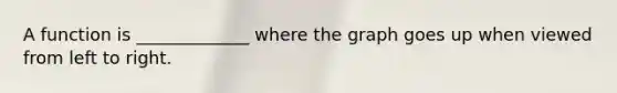 A function is _____________ where the graph goes up when viewed from left to right.