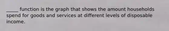 _____ function is the graph that shows the amount households spend for goods and services at different levels of disposable income.