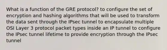 What is a function of the GRE protocol? to configure the set of encryption and hashing algorithms that will be used to transform the data sent through the IPsec tunnel to encapsulate multiple OSI Layer 3 protocol packet types inside an IP tunnel to configure the IPsec tunnel lifetime to provide encryption through the IPsec tunnel