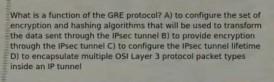 What is a function of the GRE protocol? A) to configure the set of encryption and hashing algorithms that will be used to transform the data sent through the IPsec tunnel B) to provide encryption through the IPsec tunnel C) to configure the IPsec tunnel lifetime D) to encapsulate multiple OSI Layer 3 protocol packet types inside an IP tunnel