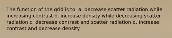 The function of the grid is to: a. decrease scatter radiation while increasing contrast b. increase density while decreasing scatter radiation c. decrease contrast and scatter radiation d. increase contrast and decrease density