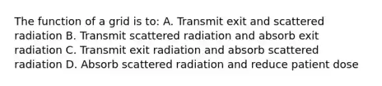 The function of a grid is to: A. Transmit exit and scattered radiation B. Transmit scattered radiation and absorb exit radiation C. Transmit exit radiation and absorb scattered radiation D. Absorb scattered radiation and reduce patient dose