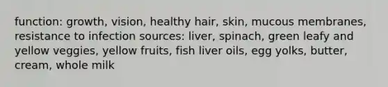 function: growth, vision, healthy hair, skin, mucous membranes, resistance to infection sources: liver, spinach, green leafy and yellow veggies, yellow fruits, fish liver oils, egg yolks, butter, cream, whole milk