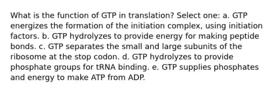 What is the function of GTP in translation? Select one: a. GTP energizes the formation of the initiation complex, using initiation factors. b. GTP hydrolyzes to provide energy for making peptide bonds. c. GTP separates the small and large subunits of the ribosome at the stop codon. d. GTP hydrolyzes to provide phosphate groups for tRNA binding. e. GTP supplies phosphates and energy to make ATP from ADP.