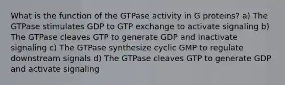 What is the function of the GTPase activity in G proteins? a) The GTPase stimulates GDP to GTP exchange to activate signaling b) The GTPase cleaves GTP to generate GDP and inactivate signaling c) The GTPase synthesize cyclic GMP to regulate downstream signals d) The GTPase cleaves GTP to generate GDP and activate signaling