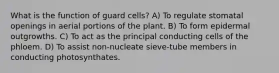 What is the function of guard cells? A) To regulate stomatal openings in aerial portions of the plant. B) To form epidermal outgrowths. C) To act as the principal conducting cells of the phloem. D) To assist non-nucleate sieve-tube members in conducting photosynthates.