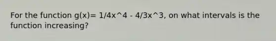 For the function g(x)= 1/4x^4 - 4/3x^3, on what intervals is the function increasing?