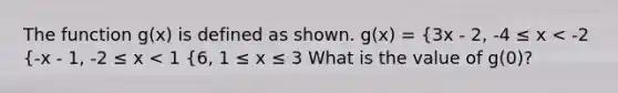 The function g(x) is defined as shown. g(x) = {3x - 2, -4 ≤ x < -2 {-x - 1, -2 ≤ x < 1 {6, 1 ≤ x ≤ 3 What is the value of g(0)?