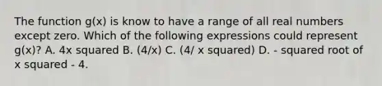 The function g(x) is know to have a range of all real numbers except zero. Which of the following expressions could represent g(x)? A. 4x squared B. (4/x) C. (4/ x squared) D. - squared root of x squared - 4.