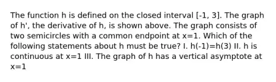 The function h is defined on the closed interval [-1, 3]. The graph of h', the derivative of h, is shown above. The graph consists of two semicircles with a common endpoint at x=1. Which of the following statements about h must be true? I. h(-1)=h(3) II. h is continuous at x=1 III. The graph of h has a vertical asymptote at x=1