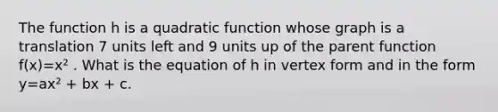 The function h is a quadratic function whose graph is a translation 7 units left and 9 units up of the parent function f(x)=x² . What is the equation of h in vertex form and in the form y=ax² + bx + c.