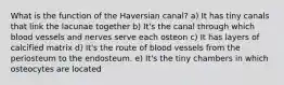 What is the function of the Haversian canal? a) It has tiny canals that link the lacunae together b) It's the canal through which blood vessels and nerves serve each osteon c) It has layers of calcified matrix d) It's the route of blood vessels from the periosteum to the endosteum. e) It's the tiny chambers in which osteocytes are located