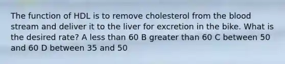 The function of HDL is to remove cholesterol from <a href='https://www.questionai.com/knowledge/k7oXMfj7lk-the-blood' class='anchor-knowledge'>the blood</a> stream and deliver it to the liver for excretion in the bike. What is the desired rate? A <a href='https://www.questionai.com/knowledge/k7BtlYpAMX-less-than' class='anchor-knowledge'>less than</a> 60 B <a href='https://www.questionai.com/knowledge/ktgHnBD4o3-greater-than' class='anchor-knowledge'>greater than</a> 60 C between 50 and 60 D between 35 and 50