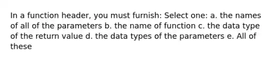 In a function header, you must furnish: Select one: a. the names of all of the parameters b. the name of function c. the data type of the return value d. the data types of the parameters e. All of these