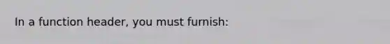 In a function header, you must furnish: