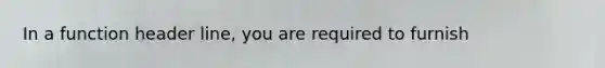 In a function header line, you are required to furnish