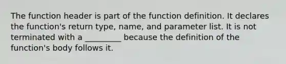 The function header is part of the function definition. It declares the function's return type, name, and parameter list. It is not terminated with a _________ because the definition of the function's body follows it.