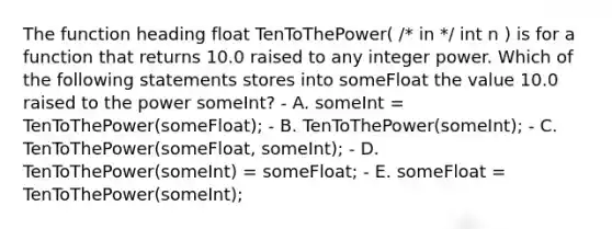 The function heading float TenToThePower( /* in */ int n ) is for a function that returns 10.0 raised to any integer power. Which of the following statements stores into someFloat the value 10.0 raised to the power someInt? - A. someInt = TenToThePower(someFloat); - B. TenToThePower(someInt); - C. TenToThePower(someFloat, someInt); - D. TenToThePower(someInt) = someFloat; - E. someFloat = TenToThePower(someInt);