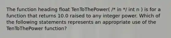 The function heading float TenToThePower( /* in */ int n ) is for a function that returns 10.0 raised to any integer power. Which of the following statements represents an appropriate use of the TenToThePower function?