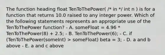 The function heading float TenToThePower( /* in */ int n ) is for a function that returns 10.0 raised to any integer power. Which of the following statements represents an appropriate use of the TenToThePower function? - A. someFloat = 4.96 * TenToThePower(8) + 2.5; - B. TenToThePower(6); - C. if (TenToThePower(someInt) > someFloat) beta = 3; - D. a and b above - E. a and c above