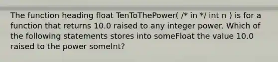 The function heading float TenToThePower( /* in */ int n ) is for a function that returns 10.0 raised to any integer power. Which of the following statements stores into someFloat the value 10.0 raised to the power someInt?