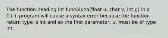 The function heading int funcAlpha(float u, char v, int g) in a C++ program will cause a syntax error because the function return type is int and so the first parameter, u, must be of type int.