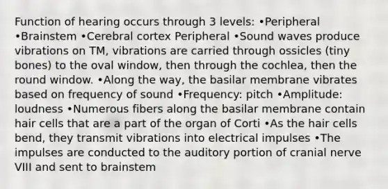 Function of hearing occurs through 3 levels: •Peripheral •Brainstem •Cerebral cortex Peripheral •Sound waves produce vibrations on TM, vibrations are carried through ossicles (tiny bones) to the oval window, then through the cochlea, then the round window. •Along the way, the basilar membrane vibrates based on frequency of sound •Frequency: pitch •Amplitude: loudness •Numerous fibers along the basilar membrane contain hair cells that are a part of the organ of Corti •As the hair cells bend, they transmit vibrations into electrical impulses •The impulses are conducted to the auditory portion of cranial nerve VIII and sent to brainstem