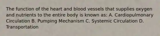 The function of the heart and blood vessels that supplies oxygen and nutrients to the entire body is known as: A. Cardiopulmonary Circulation B. Pumping Mechanism C. Systemic Circulation D. Transportation