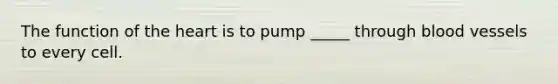 The function of the heart is to pump _____ through blood vessels to every cell.