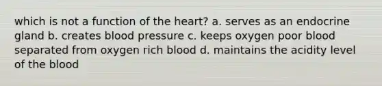 which is not a function of <a href='https://www.questionai.com/knowledge/kya8ocqc6o-the-heart' class='anchor-knowledge'>the heart</a>? a. serves as an endocrine gland b. creates blood pressure c. keeps oxygen poor blood separated from oxygen rich blood d. maintains the acidity level of <a href='https://www.questionai.com/knowledge/k7oXMfj7lk-the-blood' class='anchor-knowledge'>the blood</a>