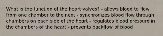 What is the function of the heart valves? - allows blood to flow from one chamber to the next - synchronizes blood flow through chambers on each side of the heart - regulates blood pressure in the chambers of the heart - prevents backflow of blood