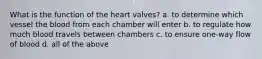 What is the function of the heart valves? a. to determine which vessel the blood from each chamber will enter b. to regulate how much blood travels between chambers c. to ensure one-way flow of blood d. all of the above