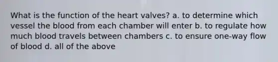 What is the function of the heart valves? a. to determine which vessel the blood from each chamber will enter b. to regulate how much blood travels between chambers c. to ensure one-way flow of blood d. all of the above