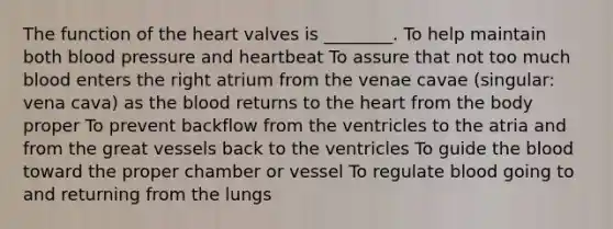 The function of the heart valves is ________. To help maintain both blood pressure and heartbeat To assure that not too much blood enters the right atrium from the venae cavae (singular: vena cava) as the blood returns to the heart from the body proper To prevent backflow from the ventricles to the atria and from the great vessels back to the ventricles To guide the blood toward the proper chamber or vessel To regulate blood going to and returning from the lungs