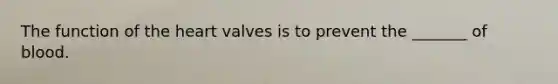 The function of the heart valves is to prevent the _______ of blood.