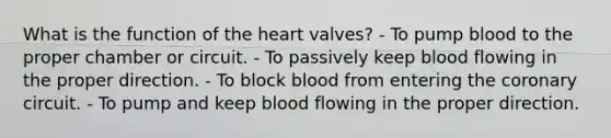 What is the function of the heart valves? - To pump blood to the proper chamber or circuit. - To passively keep blood flowing in the proper direction. - To block blood from entering the coronary circuit. - To pump and keep blood flowing in the proper direction.